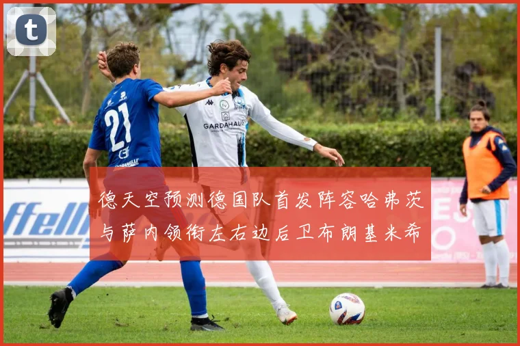 德天空预测德国队首发阵容哈弗茨与萨内领衔左右边后卫布朗基米希出战
