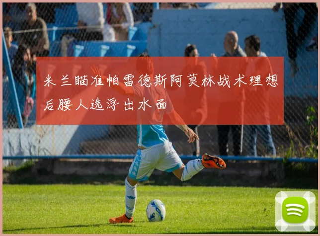 米兰瞄准帕雷德斯阿莫林战术理想后腰人选浮出水面