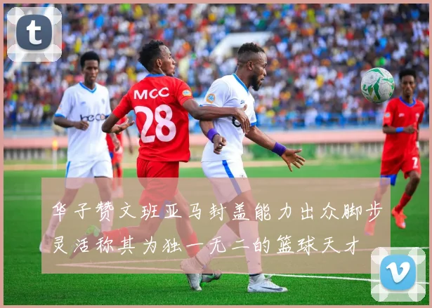 华子赞文班亚马封盖能力出众脚步灵活称其为独一无二的篮球天才