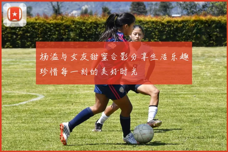 杨溢与女友甜蜜合影分享生活乐趣珍惜每一刻的美好时光