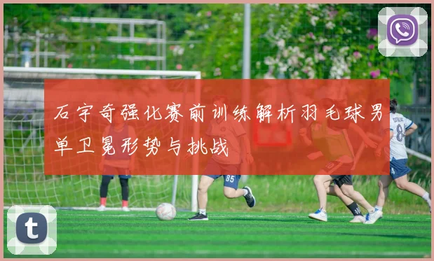 石宇奇强化赛前训练解析羽毛球男单卫冕形势与挑战