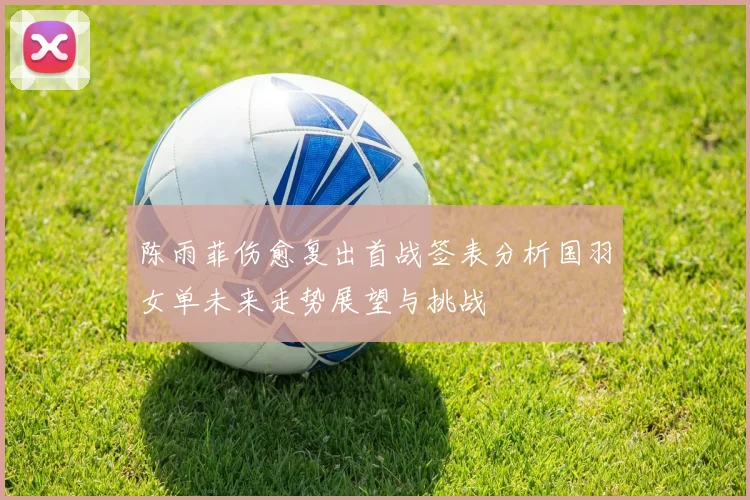 陈雨菲伤愈复出首战签表分析国羽女单未来走势展望与挑战