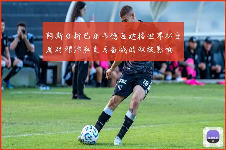 阿斯分析巴尔韦德吕迪格世界杯出局对穆帅和皇马备战的积极影响