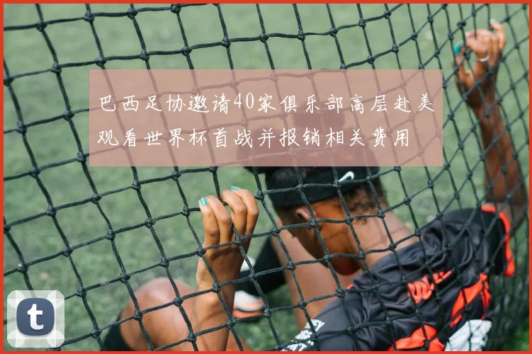 巴西足协邀请40家俱乐部高层赴美观看世界杯首战并报销相关费用