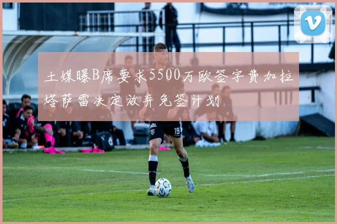 土媒曝B席要求5500万欧签字费加拉塔萨雷决定放弃免签计划