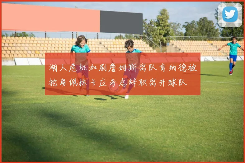 湖人危机加剧詹姆斯离队肯纳德被挖角佩林卡应考虑辞职离开球队