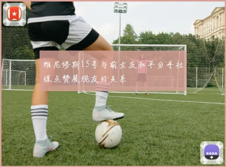 维尼修斯15号与前女友和平分手社媒点赞展现友好关系