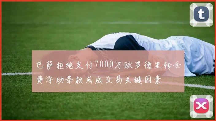巴萨拒绝支付7000万欧罗德里转会费浮动条款或成交易关键因素