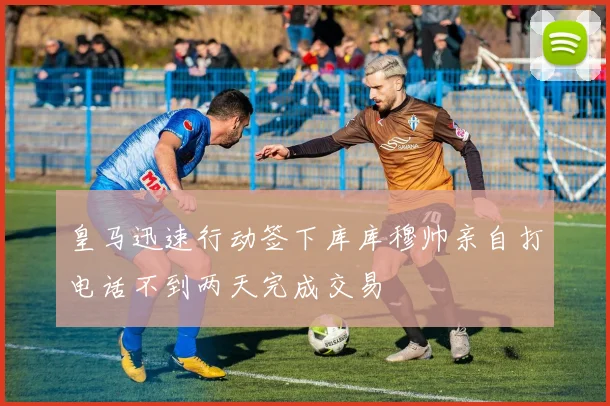 皇马迅速行动签下库库穆帅亲自打电话不到两天完成交易