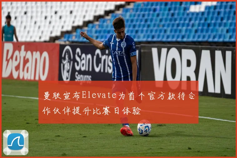 曼联宣布Elevate为首个官方款待合作伙伴提升比赛日体验