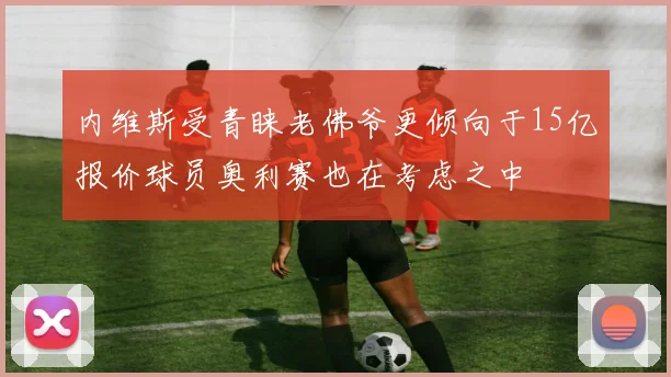 内维斯受青睐老佛爷更倾向于15亿报价球员奥利赛也在考虑之中
