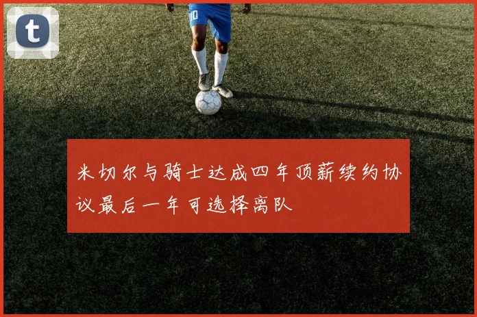 米切尔与骑士达成四年顶薪续约协议最后一年可选择离队