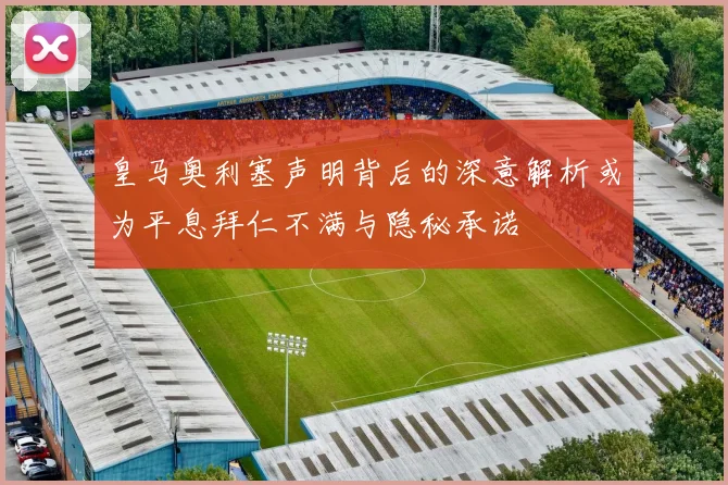 皇马奥利塞声明背后的深意解析或为平息拜仁不满与隐秘承诺