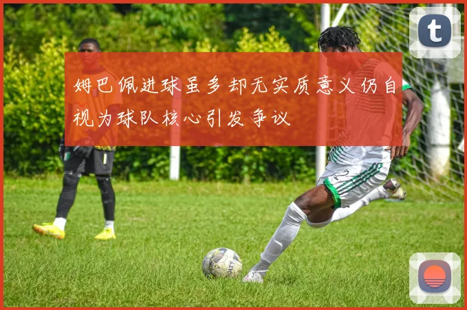 姆巴佩进球虽多却无实质意义仍自视为球队核心引发争议