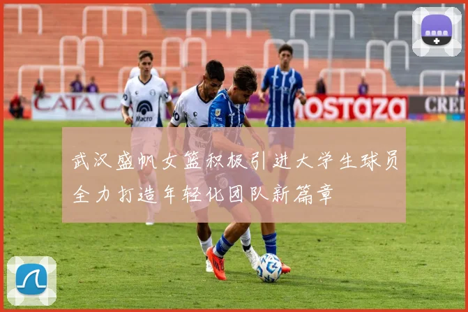 武汉盛帆女篮积极引进大学生球员全力打造年轻化团队新篇章