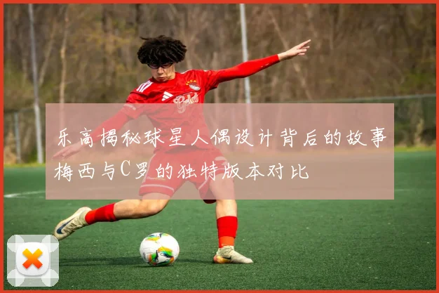 乐高揭秘球星人偶设计背后的故事梅西与C罗的独特版本对比