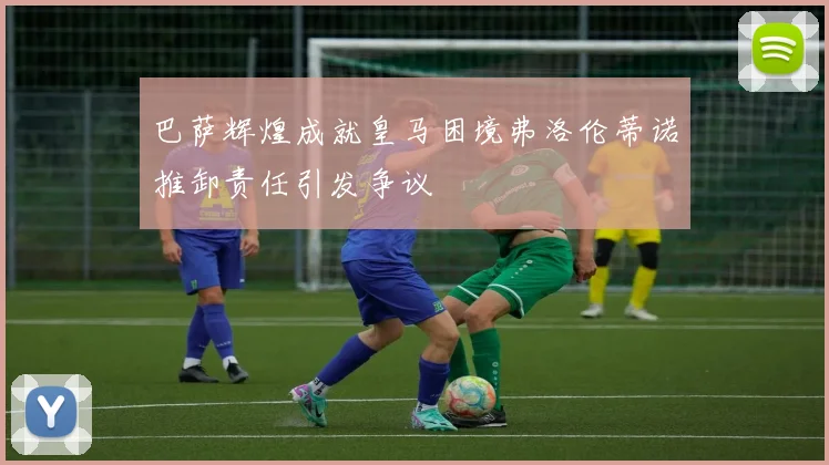 巴萨辉煌成就皇马困境弗洛伦蒂诺推卸责任引发争议