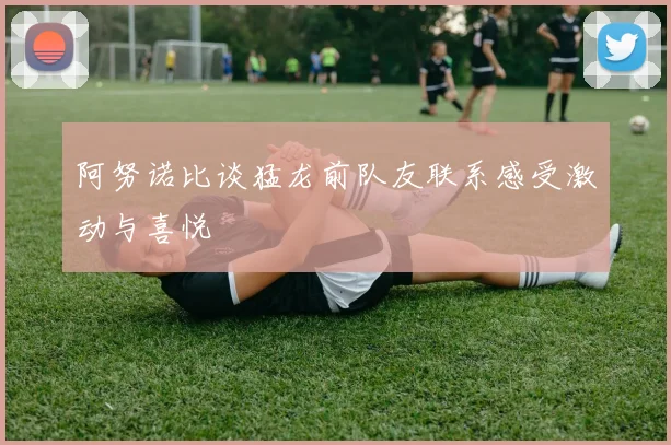 阿努诺比谈猛龙前队友联系感受激动与喜悦
