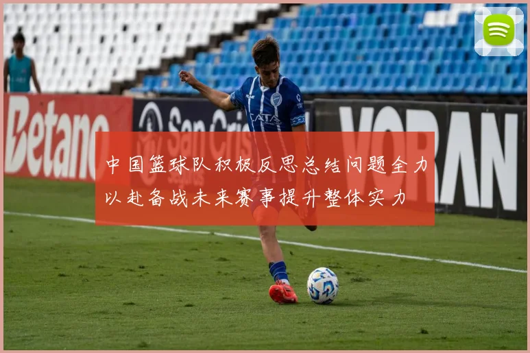中国篮球队积极反思总结问题全力以赴备战未来赛事提升整体实力