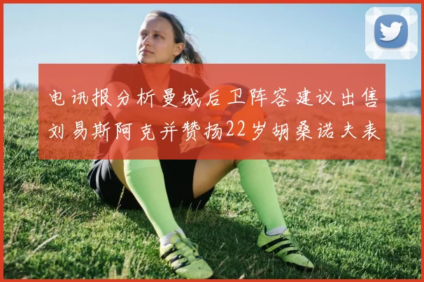 电讯报分析曼城后卫阵容建议出售刘易斯阿克并赞扬22岁胡桑诺夫表现出色
