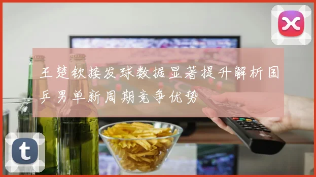 王楚钦接发球数据显著提升解析国乒男单新周期竞争优势
