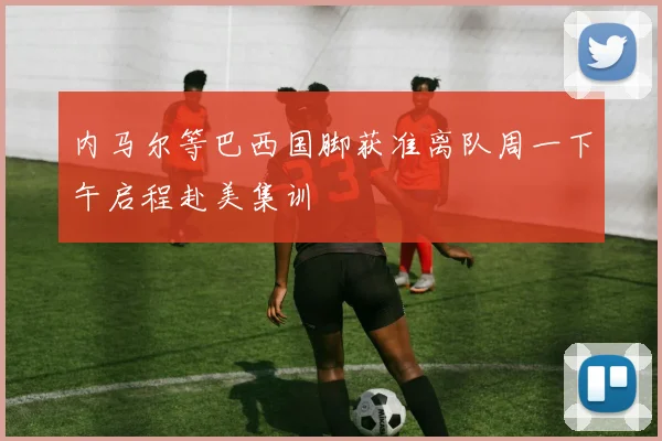 内马尔等巴西国脚获准离队周一下午启程赴美集训